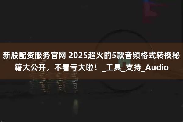 新股配资服务官网 2025超火的5款音频格式转换秘籍大公开，不看亏大啦！_工具_支持_Audio