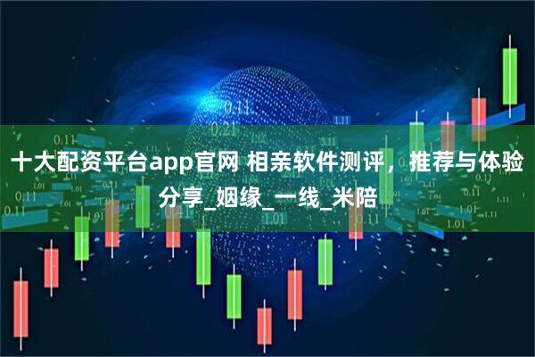 十大配资平台app官网 相亲软件测评，推荐与体验分享_姻缘_一线_米陪
