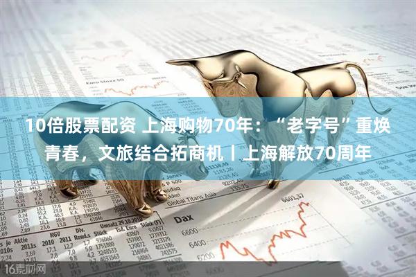 10倍股票配资 上海购物70年：“老字号”重焕青春，文旅结合拓商机丨上海解放70周年