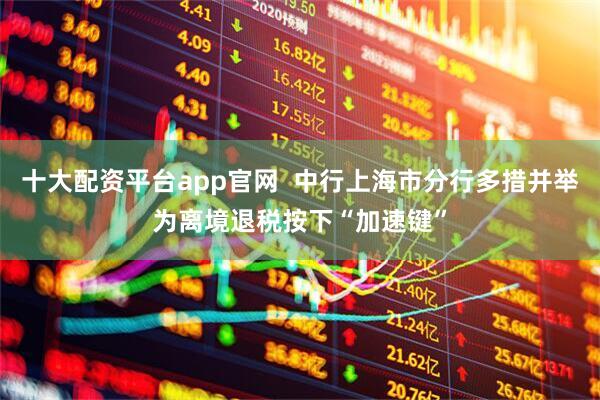 十大配资平台app官网  中行上海市分行多措并举为离境退税按下“加速键”