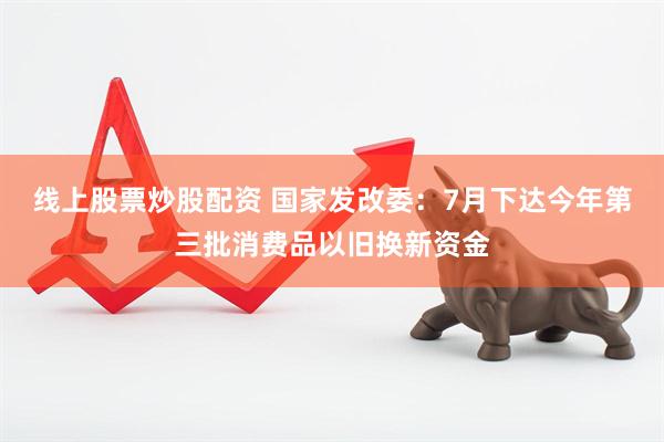 线上股票炒股配资 国家发改委：7月下达今年第三批消费品以旧换新资金