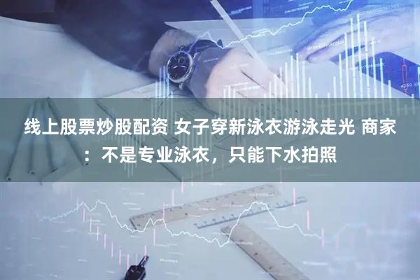 线上股票炒股配资 女子穿新泳衣游泳走光 商家：不是专业泳衣，只能下水拍照