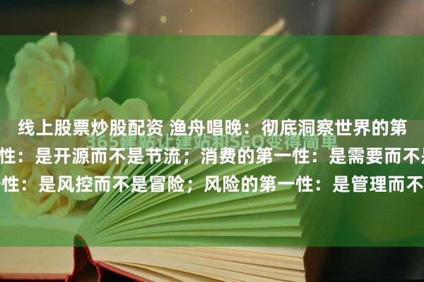 线上股票炒股配资 渔舟唱晚：彻底洞察世界的第一性原理：财富的第一性：是开源而不是节流；消费的第一性：是需要而不是炫耀；投资的第一性：是风控而不是冒险；风险的第一性：是管理而不是规避；人脉的第一性：是价值而不是数量...