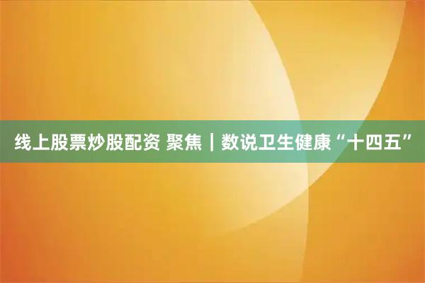线上股票炒股配资 聚焦｜数说卫生健康“十四五”